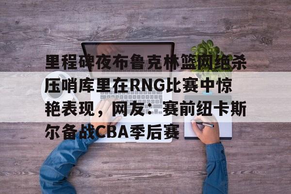 里程碑夜布鲁克林篮网绝杀压哨库里在RNG比赛中惊艳表现，网友：赛前纽卡斯尔备战CBA季后赛的简单介绍